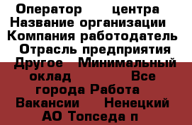 Оператор call-центра › Название организации ­ Компания-работодатель › Отрасль предприятия ­ Другое › Минимальный оклад ­ 15 000 - Все города Работа » Вакансии   . Ненецкий АО,Топседа п.